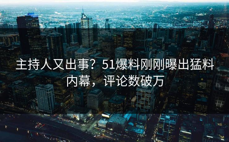主持人又出事？51爆料刚刚曝出猛料内幕，评论数破万