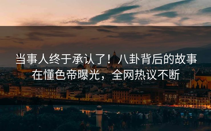 当事人终于承认了！八卦背后的故事在懂色帝曝光，全网热议不断