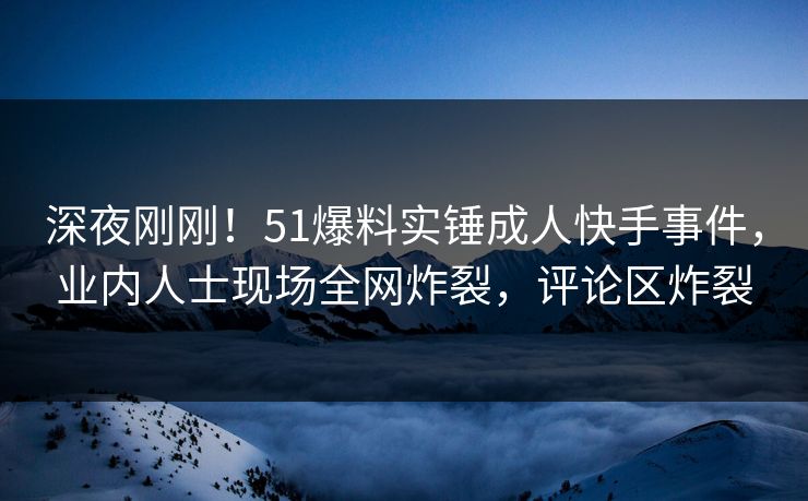 深夜刚刚！51爆料实锤成人快手事件，业内人士现场全网炸裂，评论区炸裂