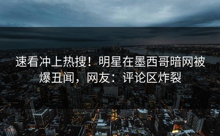 速看冲上热搜！明星在墨西哥暗网被爆丑闻，网友：评论区炸裂
