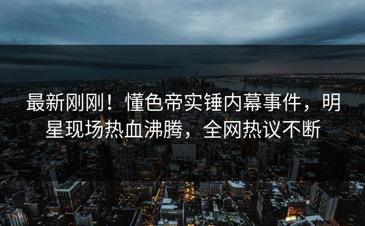 最新刚刚！懂色帝实锤内幕事件，明星现场热血沸腾，全网热议不断