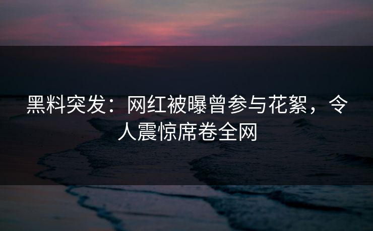 黑料突发：网红被曝曾参与花絮，令人震惊席卷全网