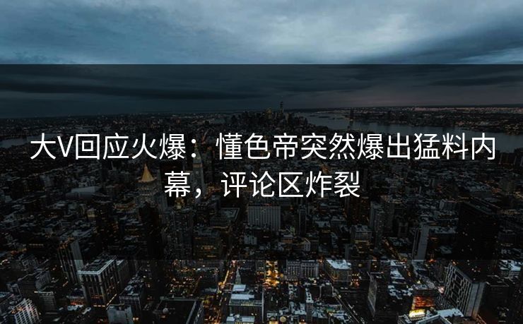 大V回应火爆：懂色帝突然爆出猛料内幕，评论区炸裂