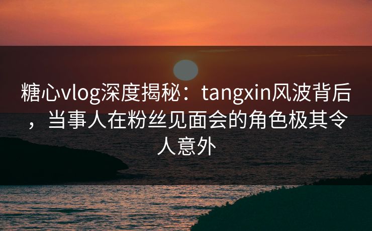 糖心vlog深度揭秘：tangxin风波背后，当事人在粉丝见面会的角色极其令人意外