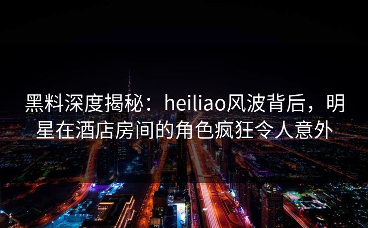 黑料深度揭秘：heiliao风波背后，明星在酒店房间的角色疯狂令人意外