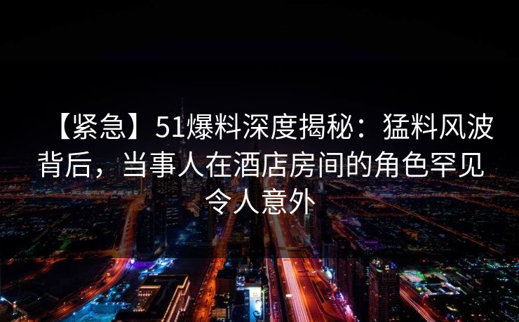 【紧急】51爆料深度揭秘：猛料风波背后，当事人在酒店房间的角色罕见令人意外