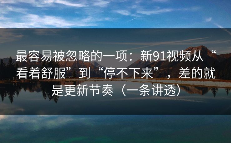 最容易被忽略的一项：新91视频从“看着舒服”到“停不下来”，差的就是更新节奏（一条讲透）
