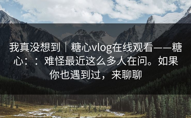 我真没想到｜糖心vlog在线观看——糖心：：难怪最近这么多人在问。如果你也遇到过，来聊聊
