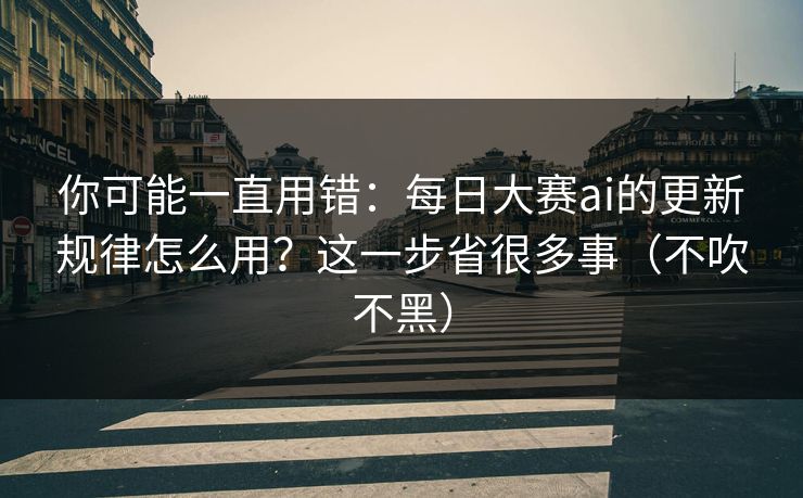 你可能一直用错：每日大赛ai的更新规律怎么用？这一步省很多事（不吹不黑）