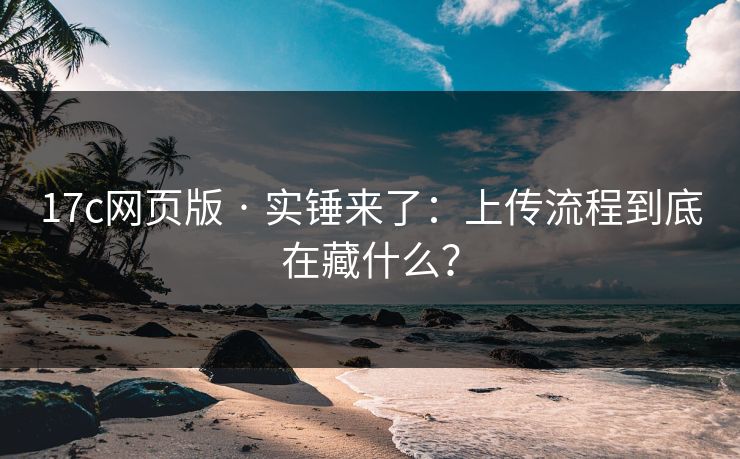 17c网页版 · 实锤来了：上传流程到底在藏什么？