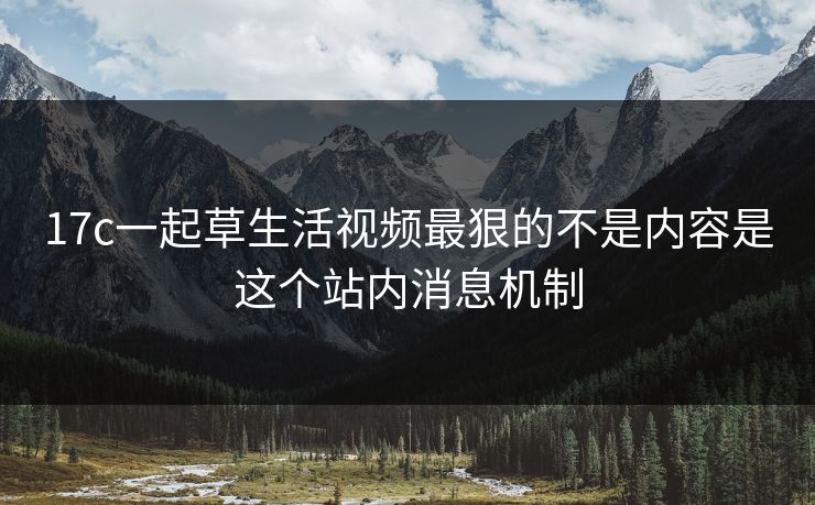 17c一起草生活视频最狠的不是内容是这个站内消息机制