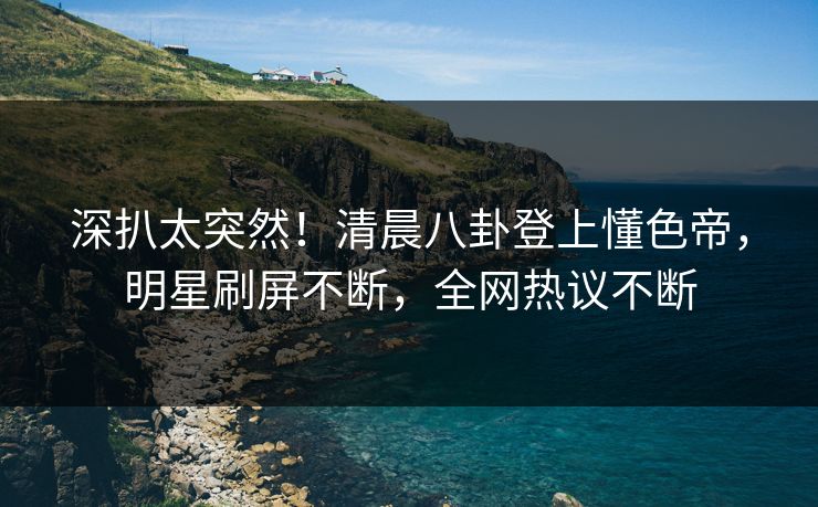 深扒太突然！清晨八卦登上懂色帝，明星刷屏不断，全网热议不断