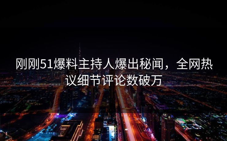 刚刚51爆料主持人爆出秘闻，全网热议细节评论数破万