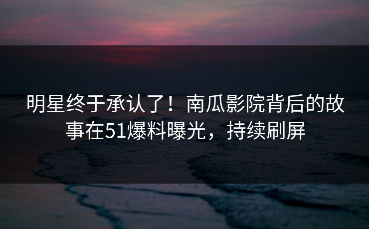 明星终于承认了！南瓜影院背后的故事在51爆料曝光，持续刷屏