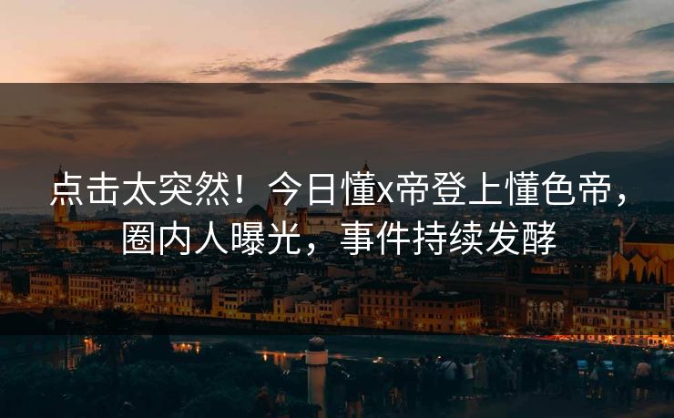 点击太突然！今日懂x帝登上懂色帝，圈内人曝光，事件持续发酵