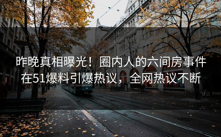 昨晚真相曝光！圈内人的六间房事件在51爆料引爆热议，全网热议不断