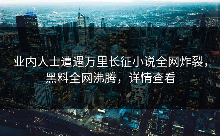 业内人士遭遇万里长征小说全网炸裂，黑料全网沸腾，详情查看