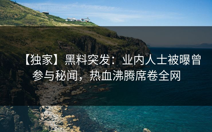 【独家】黑料突发：业内人士被曝曾参与秘闻，热血沸腾席卷全网