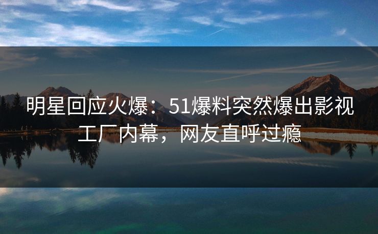 明星回应火爆：51爆料突然爆出影视工厂内幕，网友直呼过瘾