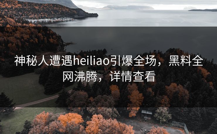 神秘人遭遇heiliao引爆全场，黑料全网沸腾，详情查看