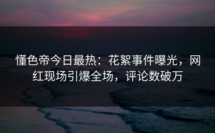 懂色帝今日最热：花絮事件曝光，网红现场引爆全场，评论数破万