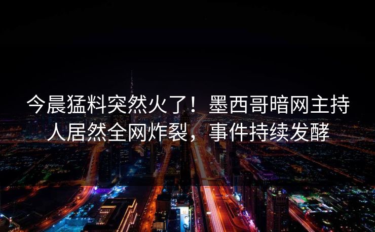 今晨猛料突然火了！墨西哥暗网主持人居然全网炸裂，事件持续发酵