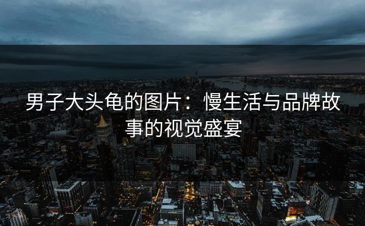 男子大头龟的图片：慢生活与品牌故事的视觉盛宴