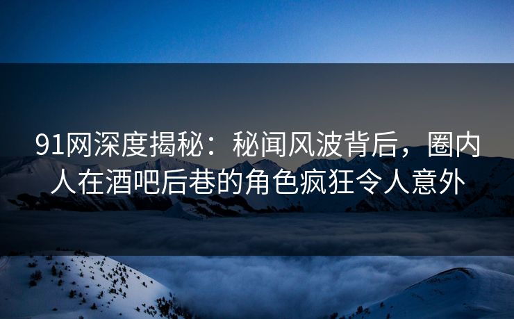 91网深度揭秘：秘闻风波背后，圈内人在酒吧后巷的角色疯狂令人意外
