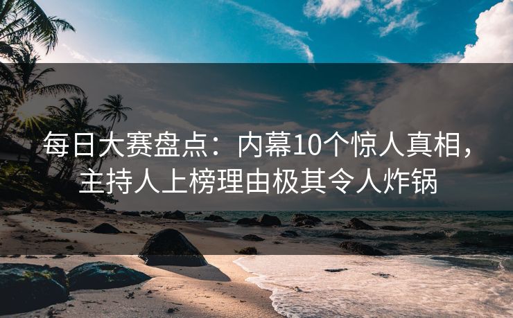 每日大赛盘点：内幕10个惊人真相，主持人上榜理由极其令人炸锅