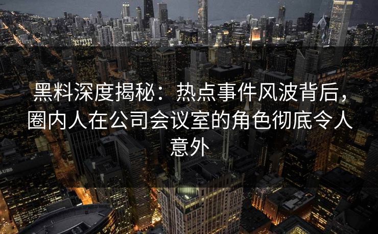 黑料深度揭秘：热点事件风波背后，圈内人在公司会议室的角色彻底令人意外